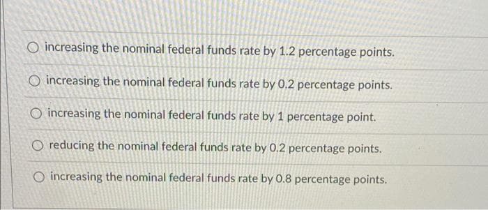 O increasing the nominal federal funds rate by 1.2 percentage points.
O increasing the nominal federal funds rate by 0.2 percentage points.
O increasing the nominal federal funds rate by 1 percentage point.
O reducing the nominal federal funds rate by 0.2 percentage points.
O increasing the nominal federal funds rate by 0.8 percentage points.
