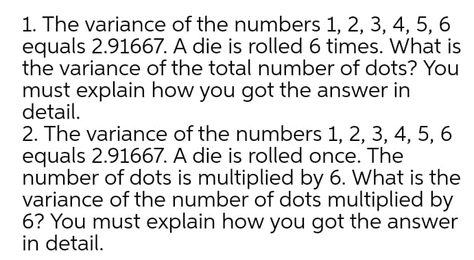 1. The variance of the numbers 1, 2, 3, 4, 5, 6
equals 2.91667. A die is rolled 6 times. What is
the variance of the total number of dots? You
must explain how you got the answer in
detail.
2. The variance of the numbers 1, 2, 3, 4, 5, 6
equals 2.91667. A die is rolled once. The
number of dots is multiplied by 6. What is the
variance of the number of dots multiplied by
6? You must explain how you got the answer
in detail.
