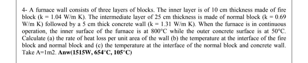 4- A furnace wall consists of three layers of blocks. The inner layer is of 10 cm thickness made of fire
block (k = 1.04 W/m K). The intermediate layer of 25 cm thickness is made of normal block (k = 0.69
W/m K) followed by a 5 cm thick concrete wall (k = 1.31 W/m K). When the furnace is in continuous
operation, the inner surface of the furnace is at 800°C while the outer concrete surface is at 50°C.
Calculate (a) the rate of heat loss per unit area of the wall (b) the temperature at the interface of the fire
block and normal block and (c) the temperature at the interface of the normal block and concrete wall.
Take A=1m2. Anw(1515W, 654°C, 105°C)
