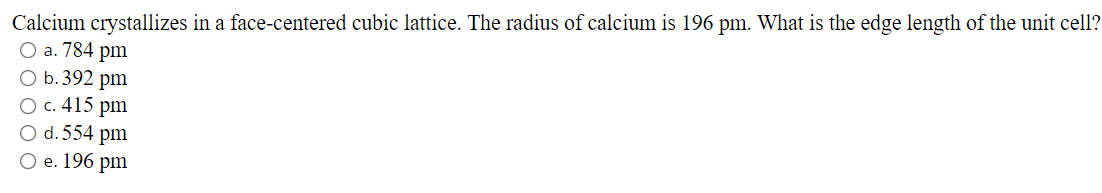 Calcium crystallizes in a face-centered cubic lattice. The radius of calcium is 196 pm. What is the edge length of the unit cell?
O a. 784 pm
O b.392 pm
O c. 415 pm
O d. 554 pm
O e. 196 pm

