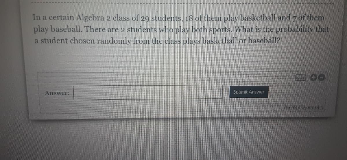 In a certain Algebra 2 class of 29 students, 18 of them play basketball and 7 of them
play baseball. There are 2 students who play both sports. What is the probability that
a student chosen randomly from the class plays basketball or baseball?
Answer:
Submit Answer
attempt 2 out of 3