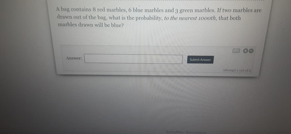 A bag contains 8 red marbles, 6 blue marbles and 3 green marbles. If two marbles are
drawn out of the bag, what is the probability, to the nearest 1000th, that both
marbles drawn will be blue?
Answer:
Submit Answer
attempt tout of 2
Privacy Policy Term