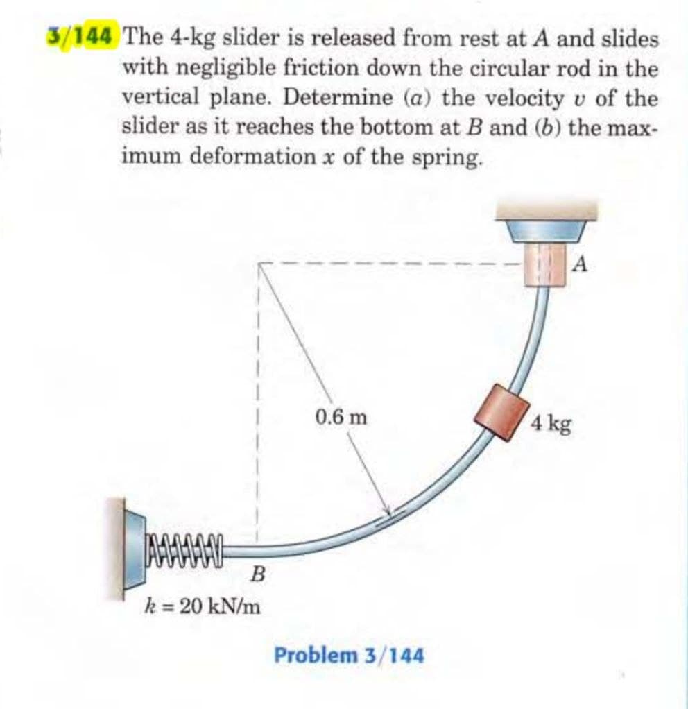 3/144 The 4-kg slider is released from rest at A and slides
with negligible friction down the circular rod in the
vertical plane. Determine (a) the velocity v of the
slider as it reaches the bottom at B and (b) the max-
imum deformation x of the spring.
AMY
B
k = 20 kN/m
0.6 m
Problem 3/144
A
4 kg