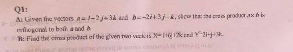 Q1:
A: Given the vectors a=i-2 j+3k and b=-2i+3j-k, show that the cross product ax b is
orthogonal to both a and b
MB: Find the cross product of the given two vectors X=i+6j+2k and Y-2i+j+3k.
je cjeni iz na to Guzme cousin
(E)