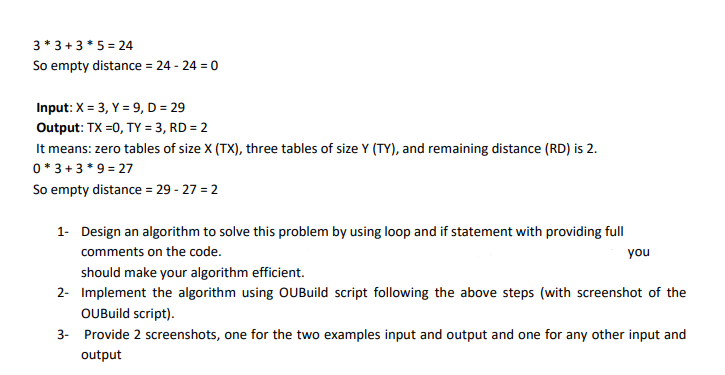 3* 3 +3*5 = 24
So empty distance = 24 - 24 = 0
Input: X = 3, Y = 9, D = 29
Output: TX =0, TY = 3, RD = 2
It means: zero tables of size X (TX), three tables of size Y (TY), and remaining distance (RD) is 2.
0* 3 + 3 * 9 = 27
So empty distance = 29 - 27 = 2
1- Design an algorithm to solve this problem by using loop and if statement with providing full
comments on the code.
you
should make your algorithm efficient.
2- Implement the algorithm using OUBuild script following the above steps (with screenshot of the
OUBuild script).
3- Provide 2 screenshots, one for the two examples input and output and one for any other input and
output
