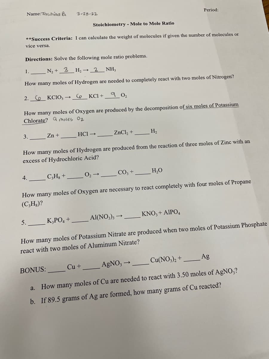 Name:Tashina &
3-28-22
Period:
Stoichiometry - Mole to Mole Ratio
**Success Criteria: I can calculate the weight of molecules if given the number of molecules or
vice versa.
Directions: Solve the following mole ratio problems.
1.
N +_3 _H,→ 2_NH,
How many moles of Hydrogen are needed to completely react with two moles of Nitrogen?
2. Co KCIO, → C6
КСІ +
9 02
How many moles of Oxygen are produced by the decomposition of six moles of Potassium
Chlorate? a moles 02
3.
Zn +
HCl →
ZnCl, +
H2
How many moles of Hydrogen are produced from the reaction of three moles of Zinc with an
excess of Hydrochloric Acid?
4.
C;Hg +
O2
CO3 +
H,0
How many moles of Oxygen are necessary to react completely with four moles of Propane
(C;Hs)?
5.
KĄPO, +
Al(NO;);
KNO, + AIPO4
How many moles of Potassium Nitrate are produced when two moles of Potassium Phosphate
react with two moles of Aluminum Nitrate?
Cu +
AGNO, -
Cu(NO3)2 +
Ag
BONUS:
a. How many moles of Cu are needed to react with 3.50 moles of AgNO,?
b. If 89.5 grams of Ag are formed, how many grams of Cu reacted?
