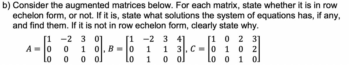 b) Consider the augmented matrices below. For each matrix, state whether it is in row
echelon form, or not. If it is, state what solutions the system of equations has, if any,
and find them. If it is not in row echelon form, clearly state why.
A =
[1
0
LO
-2 3 01
0
1
0
0
0, B =
0.
[1
0
LO
-2 3 41
1 1
1
0
3, C =
01
1
LO
0 2 31
1
0
2
0 1 0]