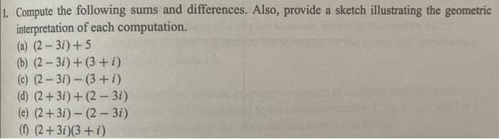 1. Compute the following sums and differences. Also, provide a sketch illustrating the geometric
interpretation of each computation.
(a) (2– 3i) +5
(b) (2-3i) + (3+ i)
(c) (2-3i)- (3+i)
(d) (2+3i) + (2- 3i)
(e) (2+3i) – (2 – 3i)
() (2+3i)(3+i)
