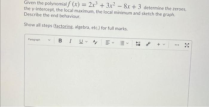 Given the polynomial f (x) = 2x + 3x - 8x + 3 determine the zeroes,
the y-intercept, the local maximum, the local minimum and sketch the graph.
Describe the end behaviour.
Show all steps (factoring, algebra, etc.) for full marks.
Paragraph
B
I
+ v
...
