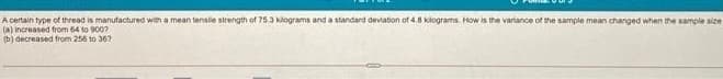 A certain type of thread is manufactured weh a mean tensle strength of 75.3 klograms and a standard deviation of 4.8 klograms. How is the variance of the sample mean changed when the sample size
(a) increased from 64 to 9007
(b) decreased from 256 to 36?
