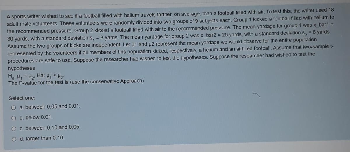 A sports writer wished to see if a football filled with helium travels farther, on average, than a football filled with air. To test this, the writer used 18
adult male volunteers. These volunteers were randomly divided into two groups of 9 subjects each. Group 1 kicked a football filled with helium to
the recommended pressure. Group 2 kicked a football filled with air to the recommended pressure. The mean yardage for group 1 was x_bar1 =
30 yards, with a standard deviation s, = 8 yards. The mean yardage for group 2 was x_bar2 = 26 yards, with a standard deviation s, = 6 yards.
Assume the two groups of kicks are independent. Let u1 and u2 represent the mean yardage we would observe for the entire population
represented by the volunteers if all members of this population kicked, respectively, a helium and an airfilled football. Assume that two-sample t-
procedures are safe to use. Suppose the researcher had wished to test the hypotheses. Suppose the researcher had wished to test the
hypotheses
H,: H, = 2, Ha:P,>
The P-value for the test is (use the conservative Approach)
Select one:
O a. between 0.05 and 0.01.
O b. below 0.01.
O c. between 0.10 and 0.05.
O d. larger than 0.10.
