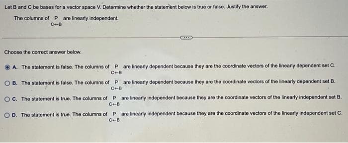 Let B and C be bases for a vector space V. Determine whether the statement below is true or false. Justify the answer.
The columns of P are linearly independent.
C-B
Choose the corect answer below.
A. The statement is false. The columns of P are linearly dependent because they are the coordinate vectors of the linearly dependent set C.
C-B
O B. The statement is false. The columns of P are linearly dependent because they are the coordinate vectors of the linearly dependent set B.
C-B
OC. The statement is true. The columns of P are linearly independent because they are the coordinate vectors of the linearly independent set B.
C-B
are linearly independent because they are the coordinate vectors of the linearly independent set C.
C-B
O D. The statement
true. The columns of P
