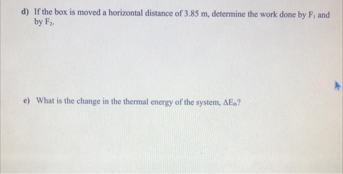 d) If the box is moved a horizontal distance of 3.85 m, determine the work done by Fi and
by F2.
e) What is the change in the thermal energy of the system, AE?
