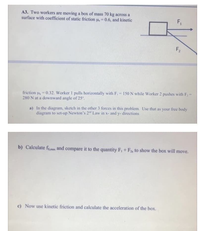 A3. Two workers are moving a box of mass 70 kg across a
surface with coefficient of static friction u, 0.6, and kinetic
F,
%3!
F2
friction u 0.32. Worker 1 pulls horizontally with F, = 150 N while Worker 2 pushes with F;:
280 N at a downward angle of 25".
%3D
a) In the diagram, sketch in the other 3 forces in this problem. Use that as your free body
diagram to set-up Newton's 2 Law in x- and y- directions
b) Calculate fsmas and compare it to the quantity F, + F, to show the box will move.
c) Now use kinetic friction and calculate the acceleration of the box.
