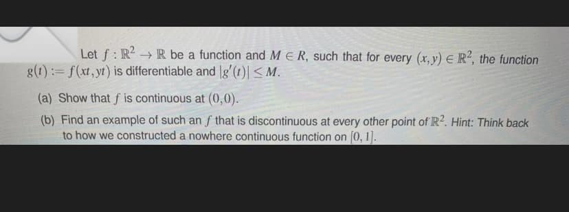 Let f : R? → R be a function and M E R, such that for every (x, y) E R², the function
g(1):= f(xt, yt) is differentiable and |g'(t)|< M.
(a) Show that f is continuous at (0,0).
(b) Find an example of such an f that is discontinuous at every other point of R2. Hint: Think back
to how we constructed a nowhere continuous function on [0, 1].
