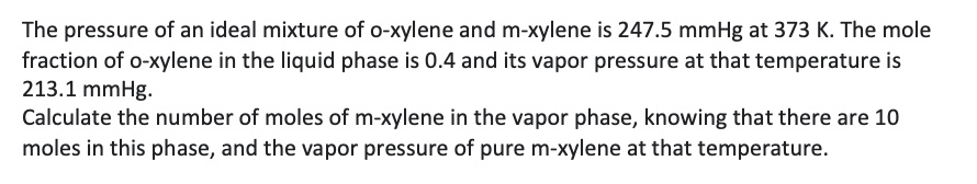 The pressure of an ideal mixture of o-xylene and m-xylene is 247.5 mmHg at 373 K. The mole
fraction of o-xylene in the liquid phase is 0.4 and its vapor pressure at that temperature is
213.1 mmHg.
Calculate the number of moles of m-xylene in the vapor phase, knowing that there are 10
moles in this phase, and the vapor pressure of pure m-xylene at that temperature.
