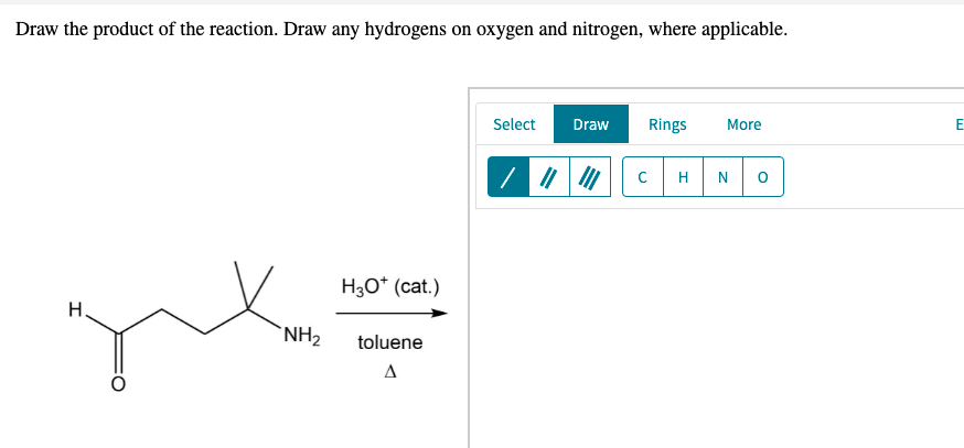 Draw the product of the reaction. Draw any hydrogens on oxygen and nitrogen, where applicable.
Select
Draw
Rings
More
E
H
N
Нзо" (cat.)
H.
`NH2
toluene
