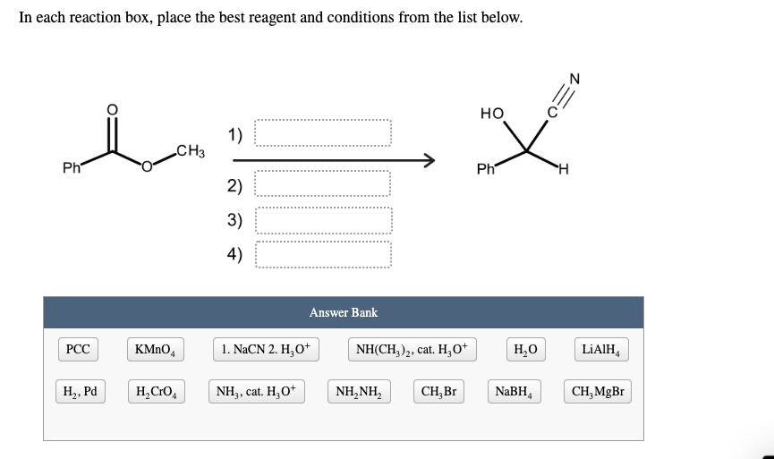In each reaction box, place the best reagent and conditions from the list below.
но
1)
CH3
Ph
Ph
H.
2)
3)
4)
Answer Bank
РСС
KMNO,
1. NACN 2. H,O*
NH(CH,)2, cat. H,0*
H,O
LIAIH,
H2, Pd
H,CrO,
NH3, cat. H,O*
NH,NH,
CH,Br
NABH,
CH,MgBr

