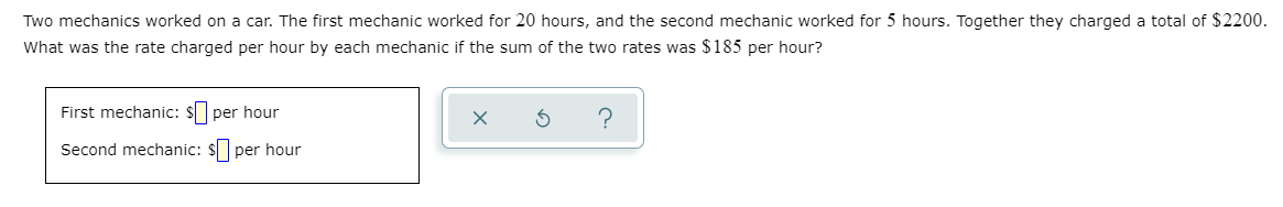 Two mechanics worked on a car. The first mechanic worked for 20 hours, and the second mechanic worked for 5 hours. Together they charged a total of $2200.
What was the rate charged per hour by each mechanic if the sum of the two rates was $185 per hour?
First mechanic: $ per hour
Second mechanic: $ per hour
