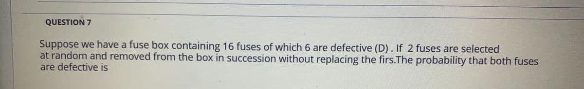 QUESTION 7
Suppose we have a fuse box containing 16 fuses of which 6 are defective (D). If 2 fuses are selected
at random and removed from the box in succession without replacing the firs.The probability that both fuses
are defective is
