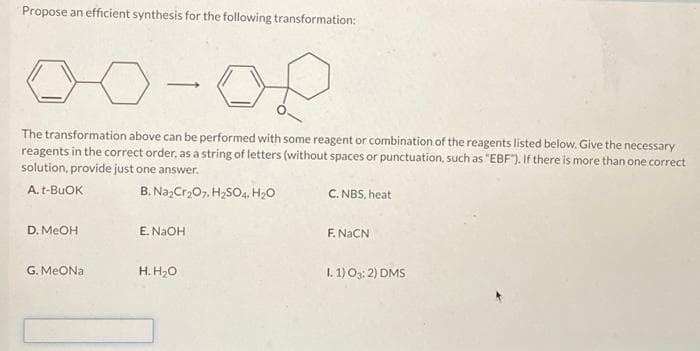 Propose an efficient synthesis for the following transformation:
-C
The transformation above can be performed with some reagent or combination of the reagents listed below. Give the necessary
reagents in the correct order, as a string of letters (without spaces or punctuation, such as "EBF"). If there is more than one correct
solution, provide just one answer.
A. t-BUOK
B. Na₂Cr₂O7. H₂SO4. H₂O
D. MeOH
G. MeONa
E. NaOH
H.H₂O
C. NBS, heat
F. NaCN
1.1) 03:2) DMS