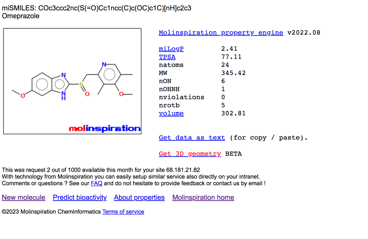 miSMILES: COc3ccc2nc(S(=O)Cc1ncc(C)c(OC)c1C)[nH]c2c3
Omeprazole
molinspiration
Molinspiration property engine v2022.08
mi LogP
TPSA
natoms
MW
nON
nOHNH
nviolations
nrotb
volume
2.41
77.11
24
345.42
6
0
5
302.81
Get data as text (for copy paste).
Get 3D geometry. BETA
This was request 2 out of 1000 available this month for your site 68.181.21.82
With technology from Molinspiration you can easily setup similar service also directly on your intranet.
Comments or questions? See our FAQ and do not hesitate to provide feedback or contact us by email !
New molecule Predict bioactivity About properties Molinspiration home
©2023 Molinspiration Cheminformatics Terms of service