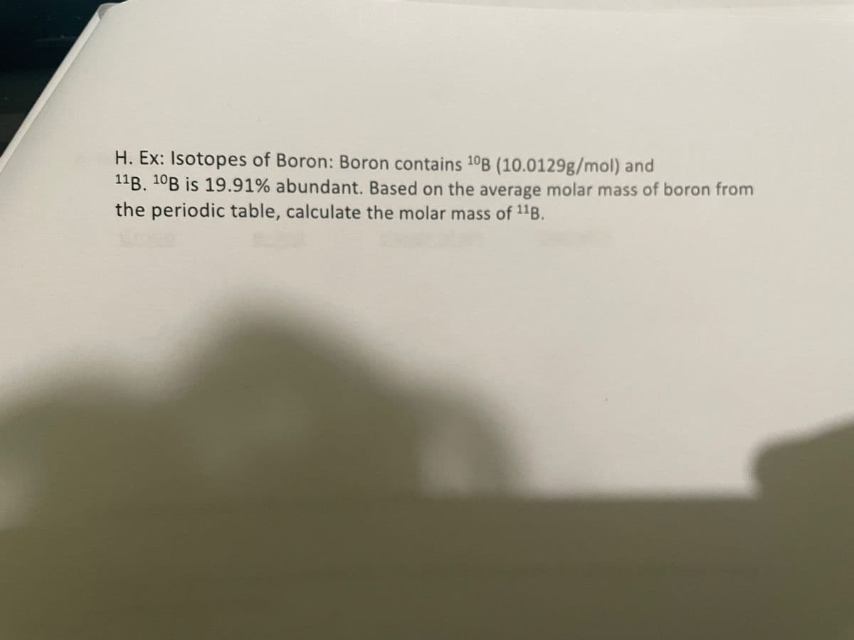 H. Ex: Isotopes of Boron: Boron contains 10B (10.0129g/mol) and
11B. 10B is 19.91% abundant. Based on the average molar mass of boron from
the periodic table, calculate the molar mass of 11B.

