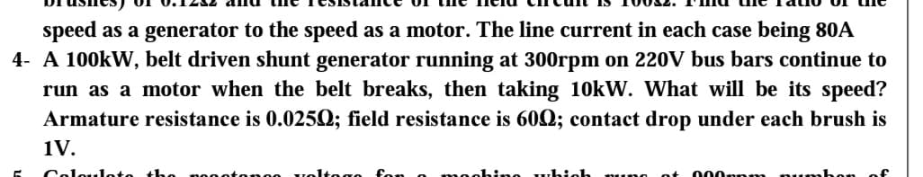 speed as a generator to the speed as a motor. The line current in each case being 80A
4- A 100kW, belt driven shunt generator running at 300rpm on 220V bus bars continue to
run as a motor when the belt breaks, then taking 10kW. What will be its speed?
Armature resistance is 0.0250; field resistance is 600; contact drop under each brush is
1V.
Coloulot
tonge vel
