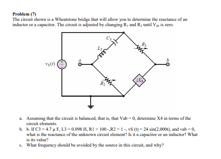 Problem (7)
The circuit shown is a Wheatstone bridge that will allow you to determine the reactance of an
inductor or a capacitor. The circuit is adjusted by changing R1 and R2 until Vab is zero.
R1
L3
b
vs(1)
R2
a. Assuming that the circuit is balanced, that is, that Vab = 0, determine X4 in terms of the
circuit elements.
b. b. If C3 = 4.7 µ F, L3 = 0.098 H, R1 = 100 -,R2 = 1 -, vS (t) = 24 sin(2,000t), and vab = 0,
what is the reactance of the unknown circuit element? Is it a capacitor or an inductor? What
is its value?
c. What frequency should be avoided by the source in this circuit, and why?
ele
