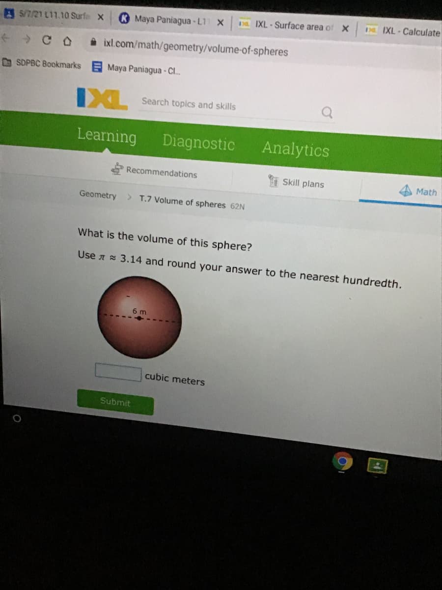 pa IXL - Surface area of X
Da EXL Calculate
E S/7/21 L11.10 Surfe X
K Maya Paniagua-L1 X
A ixl.com/math/geometry/volume-of-spheres
D SDPBC Bookmarks Maya Paniagua - C.
IXL
Search topics and skills
Learning
Diagnostic
Analytics
Recommendations
Skill plans
Math
Geometry
> T.7 Volume of spheres 62N
What is the volume of this sphere?
Use A = 3.14 and round your answer to the nearest hundredth.
6 m
cubic meters
Submit
