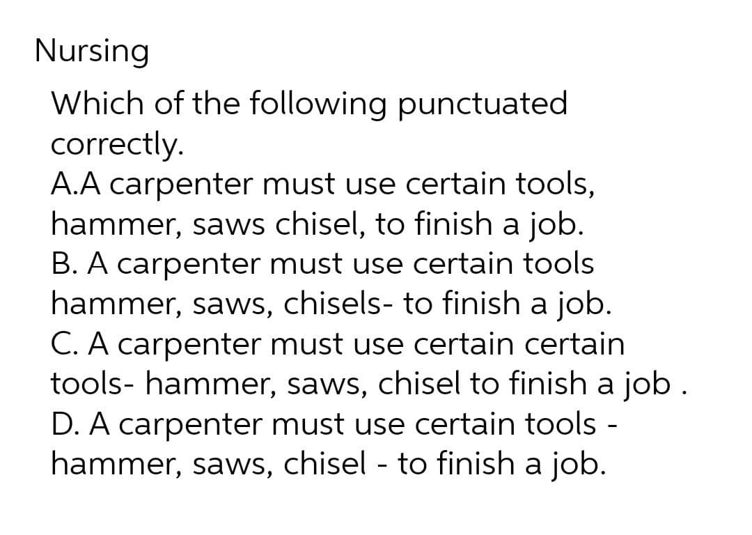 Nursing
Which of the following punctuated
correctly.
A.A carpenter must use certain tools,
hammer, saws chisel, to finish a job.
B. A carpenter must use certain tools
hammer, saws, chisels- to finish a job.
C. A carpenter must use certain certain
tools- hammer, saws, chisel to finish a job.
D. A carpenter must use certain tools -
hammer, saws, chisel - to finish a job.
