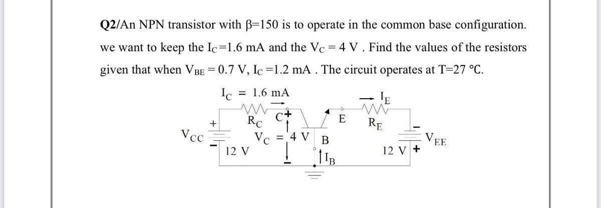 Q2/An NPN transistor with B-=150 is to operate in the common base configuration.
we want to keep the Ic=1.6 mA and the Vc
4 V. Find the values of the resistors
given that when VBE = 0.7 V, Ic =1.2 mA . The circuit operates at T=27 °C.
Ic
= 1.6 mA
RC
Vc = 4 V
12 V
E
+
RE
Vcc
V,
EE
B
12 y +
