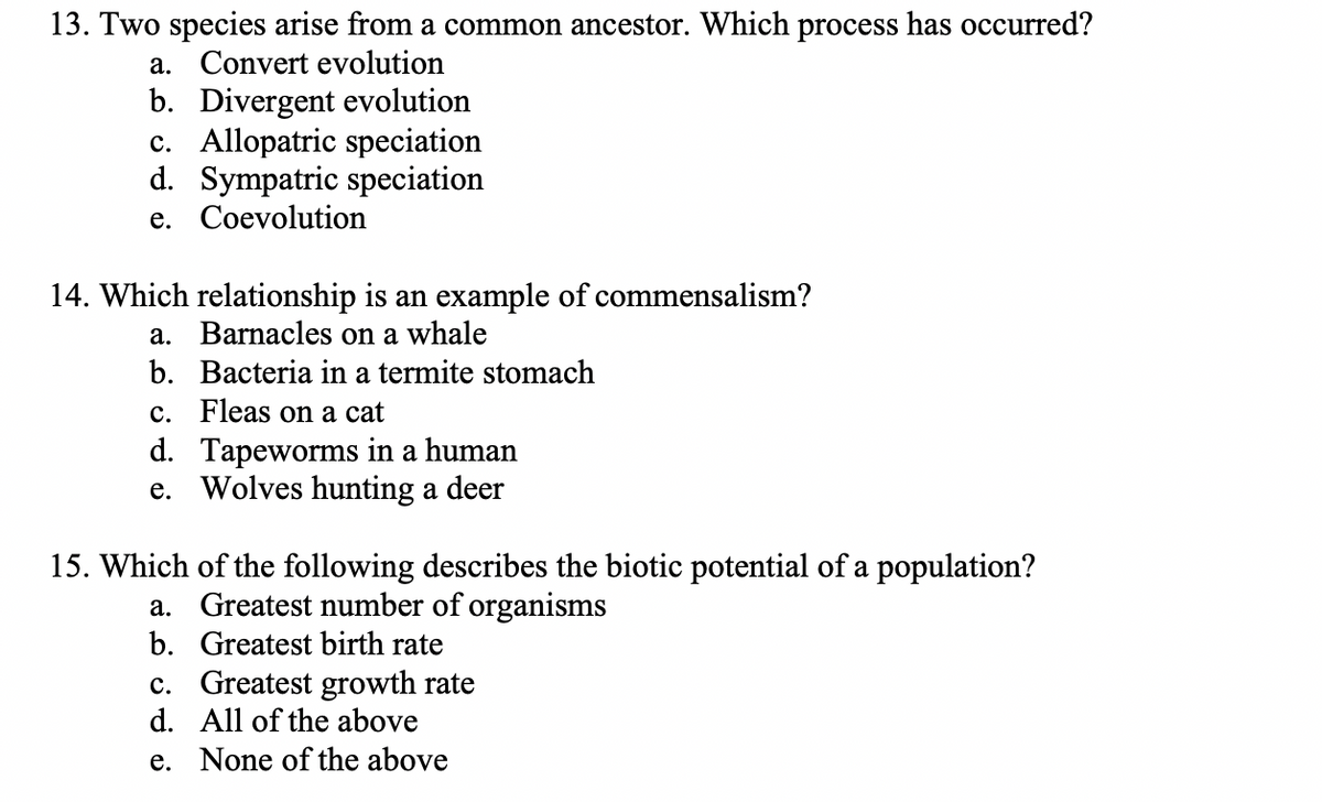 13. Two species arise from a common ancestor. Which process has occurred?
a. Convert evolution
b. Divergent evolution
c. Allopatric speciation
d. Sympatric speciation
е. Соevolution
14. Which relationship is an example of commensalism?
a. Barnacles on a whale
b. Bacteria in a termite stomach
c. Fleas on a cat
d. Tapeworms in a human
e. Wolves hunting a deer
15. Which of the following describes the biotic potential of a population?
a. Greatest number of organisms
b. Greatest birth rate
c. Greatest growth rate
d. All of the above
e. None of the above
