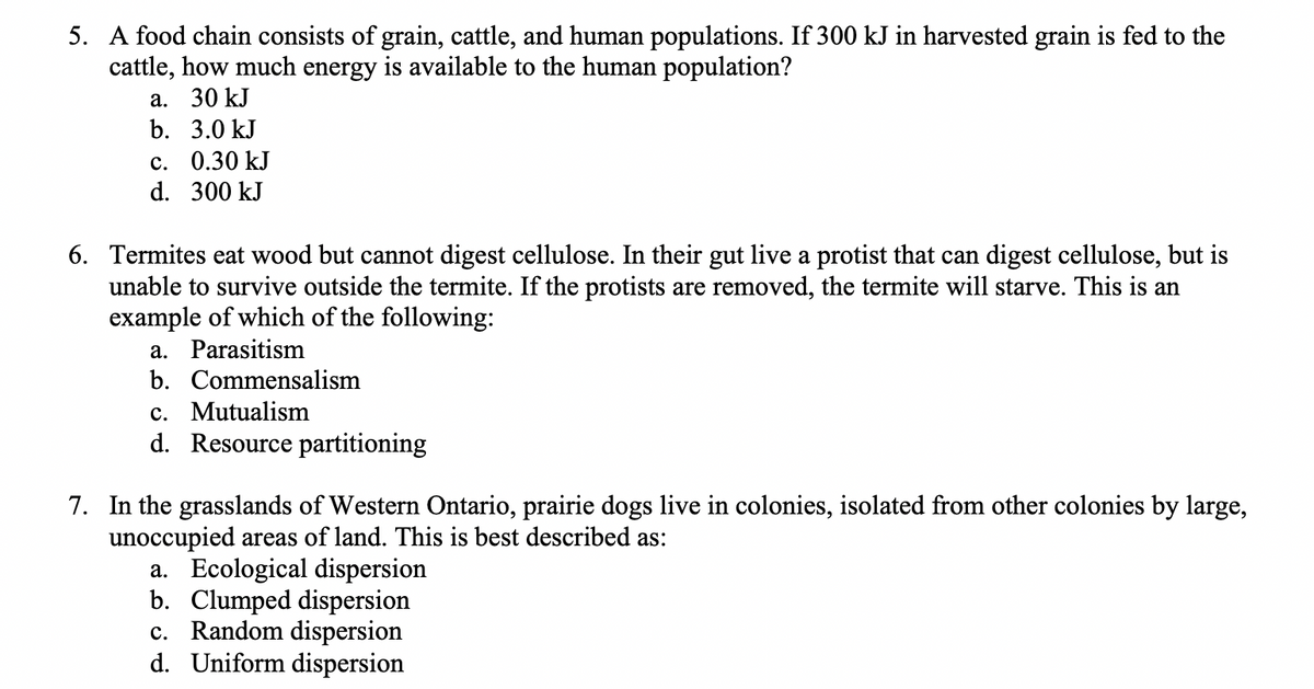 5. A food chain consists of grain, cattle, and human populations. If 300 kJ in harvested grain is fed to the
cattle, how much energy is available to the human population?
a. 30 kJ
b. 3.0 kJ
c. 0.30 kJ
d. 300 kJ
6. Termites eat wood but cannot digest cellulose. In their gut live a protist that can digest cellulose, but is
unable to survive outside the termite. If the protists are removed, the termite will starve. This is an
example of which of the following:
a. Parasitism
b. Commensalism
c. Mutualism
d. Resource partitioning
7. In the grasslands of Western Ontario, prairie dogs live in colonies, isolated from other colonies by large,
unoccupied areas of land. This is best described as:
a. Ecological dispersion
b. Clumped dispersion
c. Random dispersion
d. Uniform dispersion
