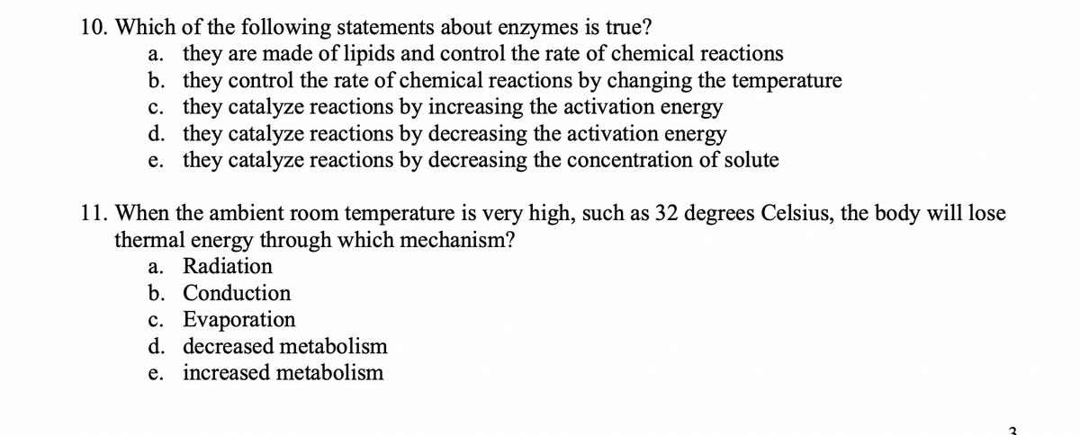 10. Which of the following statements about enzymes is true?
a. they are made of lipids and control the rate of chemical reactions
b. they control the rate of chemical reactions by changing the temperature
c. they catalyze reactions by increasing the activation energy
d. they catalyze reactions by decreasing the activation energy
e. they catalyze reactions by decreasing the concentration of solute
11. When the ambient room temperature is very high, such as 32 degrees Celsius, the body will lose
thermal energy through which mechanism?
a. Radiation
b. Conduction
c. Evaporation
d. decreased metabolism
e. increased metabolism
