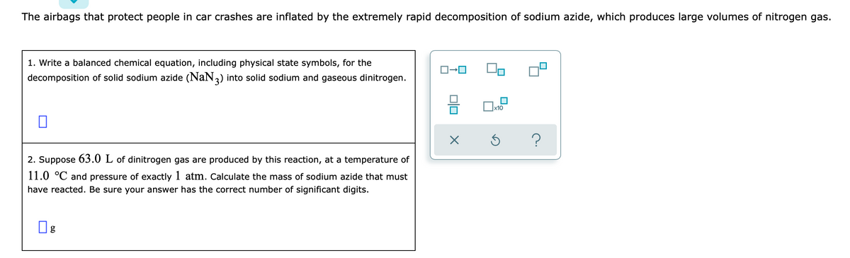 The airbags that protect people in car crashes are inflated by the extremely rapid decomposition of sodium azide, which produces large volumes of nitrogen gas.
1. Write a balanced chemical equation, including physical state symbols, for the
decomposition of solid sodium azide (NaN,) into solid sodium and gaseous dinitrogen.
Ox10
2. Suppose 63.0 L of dinitrogen gas are produced by this reaction, at a temperature of
11.0 °C and pressure of exactly 1 atm. Calculate the mass of sodium azide that must
have reacted. Be sure your answer has the correct number of significant digits.
