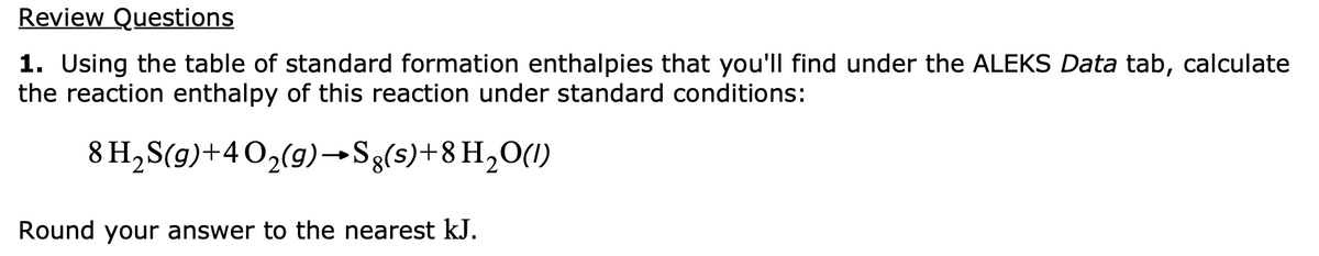 Review Questions
1. Using the table of standard formation enthalpies that you'll find under the ALEKS Data tab, calculate
the reaction enthalpy of this reaction under standard conditions:
8 H,S(g)+40,(9)→Sg(s)+8H,O(1)
Round your answer to the nearest kJ.
