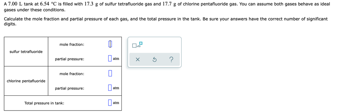 A 7.00 L tank at 6.54 °C is filled with 17.3 g of sulfur tetrafluoride gas and 17.7 g of chlorine pentafluoride gas. You can assume both gases behave as ideal
gases under these conditions.
Calculate the mole fraction and partial pressure of each gas, and the total pressure in the tank. Be sure your answers have the correct number of significant
digits.
mole fraction:
х10
sulfur tetrafluoride
partial pressure:
| atm
?
mole fraction:
chlorine pentafluoride
partial pressure:
atm
Total pressure in tank:
atm
