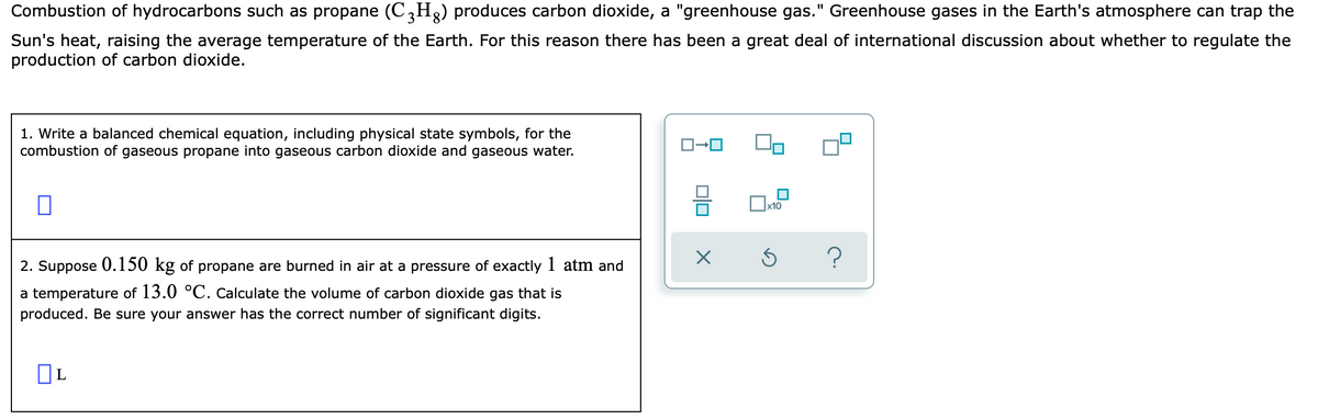 Combustion of hydrocarbons such as propane (C,H2) produces carbon dioxide, a "greenhouse gas." Greenhouse gases in the Earth's atmosphere can trap the
Sun's heat, raising the average temperature of the Earth. For this reason there has been a great deal of international discussion about whether to regulate the
production of carbon dioxide.
1. Write a balanced chemical equation, including physical state symbols, for the
combustion of gaseous propane into gaseous carbon dioxide and gaseous water.
2. Suppose 0.150 kg of propane are burned in air at a pressure of exactly 1 atm and
a temperature of 13.0 °C. Calculate the volume of carbon dioxide gas that is
produced. Be sure your answer has the correct number of significant digits.
OL
