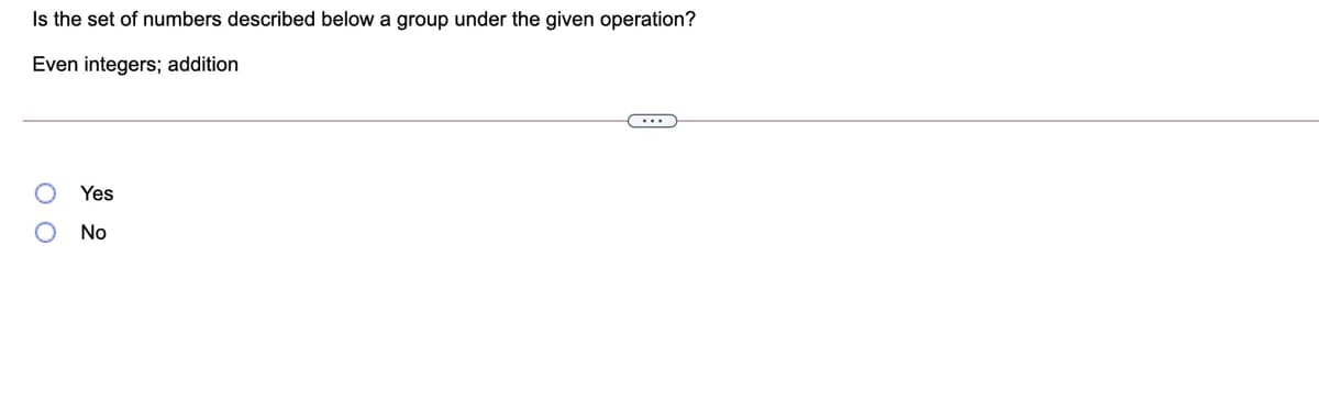 Is the set of numbers described below a group under the given operation?
Even integers; addition
Yes
No
O O
