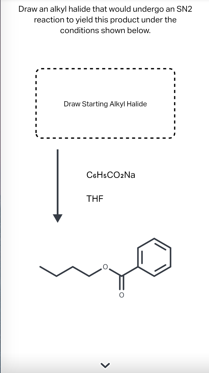 Draw an alkyl halide that would undergo an SN2
reaction to yield this product under the
conditions shown below.
Draw Starting Alkyl Halide
C6H5CO2Na
THE