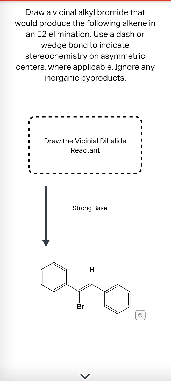 Draw a vicinal alkyl bromide that
would produce the following alkene in
an E2 elimination. Use a dash or
wedge bond to indicate
stereochemistry on asymmetric
centers, where applicable. Ignore any
inorganic byproducts.
Draw the Vicinial Dihalide
Reactant
Strong Base
Br
>
H