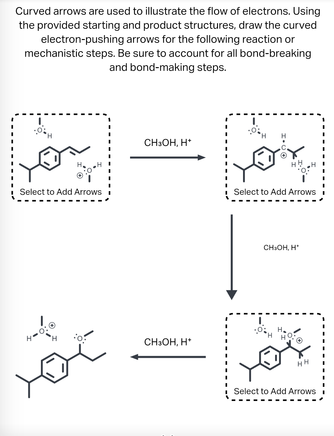 Curved arrows are used to illustrate the flow of electrons. Using
the provided starting and product structures, draw the curved
electron-pushing arrows for the following reaction or
mechanistic steps. Be sure to account for all bond-breaking
and bond-making steps.
H
Select to Add Arrows
H
H
CH3OH, H+
CH3OH, H+
.0 H
H.CO
Н
I
I
I
Select to Add Arrows I
H
CH3OH, H+
H
HH
Select to Add Arrows
1
I
I
I
I
I
I
I
I