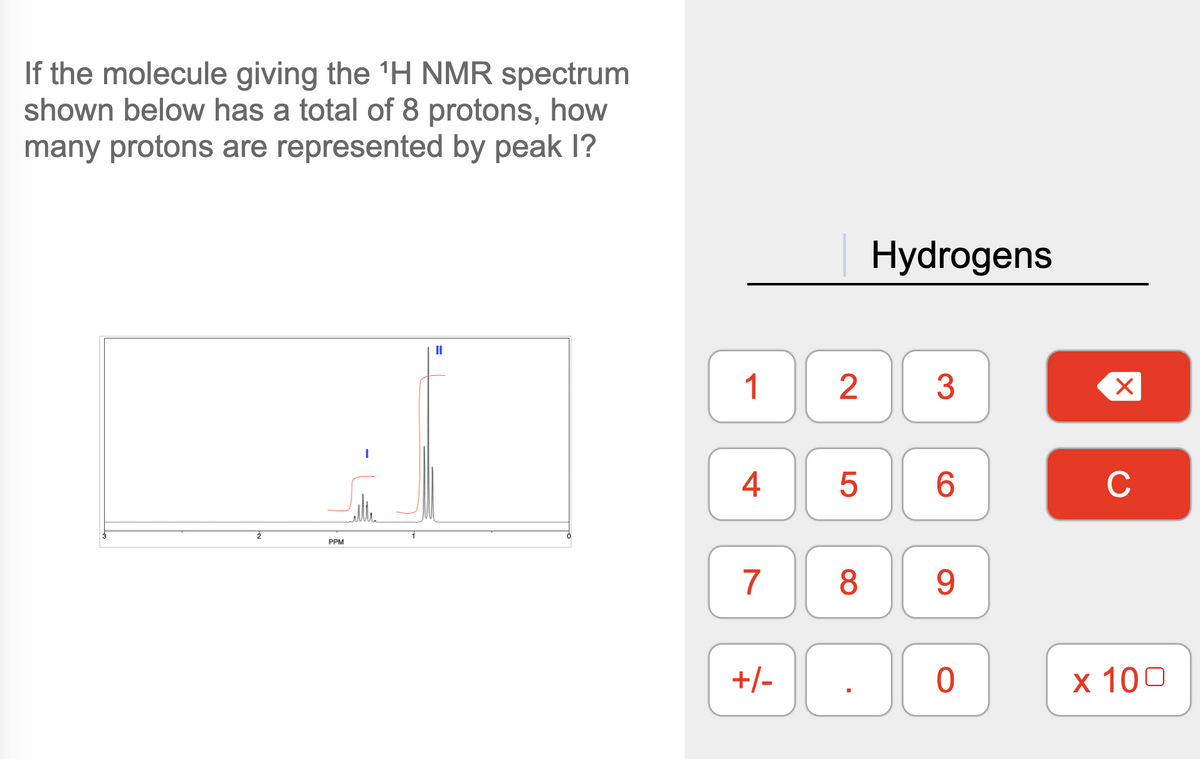 If the molecule giving the ¹H NMR spectrum
shown below has a total of 8 protons, how
many protons are represented by peak I?
2
PPM
1
4
7
00
+/-
2
Hydrogens
3
5 6
8
00
0
9
X
C
x 100