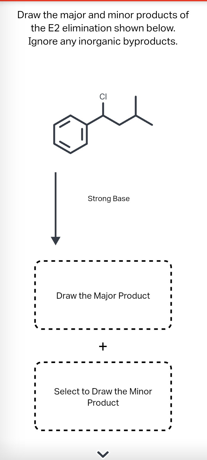 Draw the major and minor products of
the E2 elimination shown below.
Ignore any inorganic byproducts.
I
I
I
I
I
Strong Base
Draw the Major Product
+
Select to Draw the Minor
Product
<