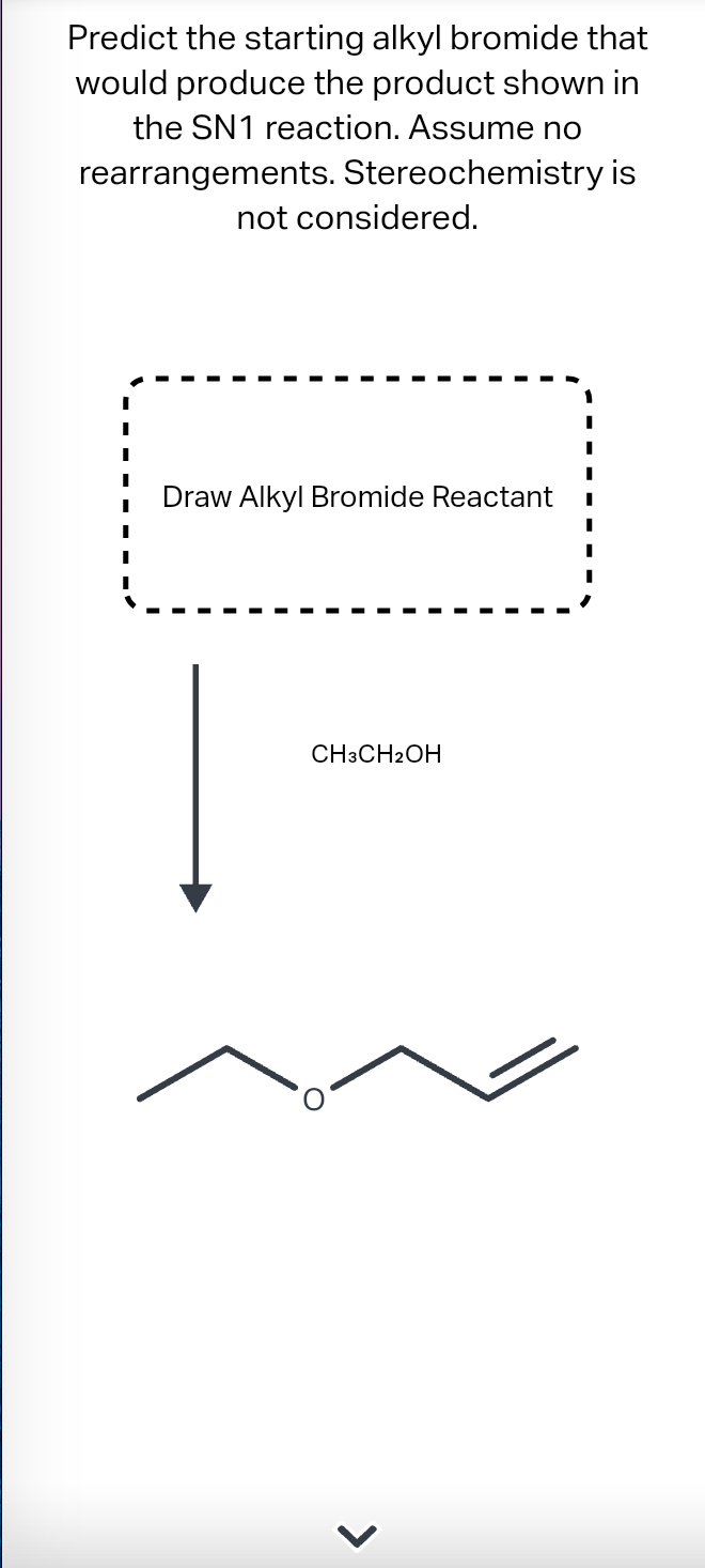 Predict the starting alkyl bromide that
would produce the product shown in
the SN1 reaction. Assume no
rearrangements. Stereochemistry is
not considered.
Draw Alkyl Bromide Reactant
CH3CH2OH