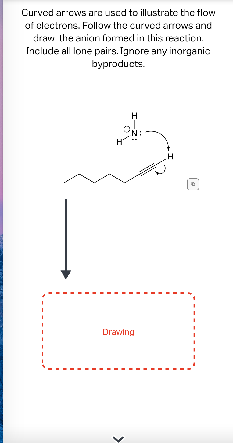 Curved arrows are used to illustrate the flow
of electrons. Follow the curved arrows and
draw the anion formed in this reaction.
Include all lone pairs. Ignore any inorganic
byproducts.
H
N:
Drawing
<
H