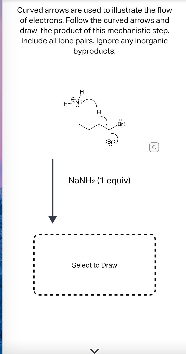 Curved arrows are used to illustrate the flow
of electrons. Follow the curved arrows and
draw the product of this mechanistic step.
Include all lone pairs. Ignore any inorganic
byproducts.
H-N
H
H
Br:
NaNH2 (1 equiv)
Select to Draw
<
Q