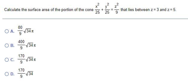 Calculate the surface area of the portion of the cone
25 25
that lies between z= 3 and z = 5.
80
O A.
34 л
400
34 A
9
OB.
170
34 A
9
OC.
170
O D.
34
