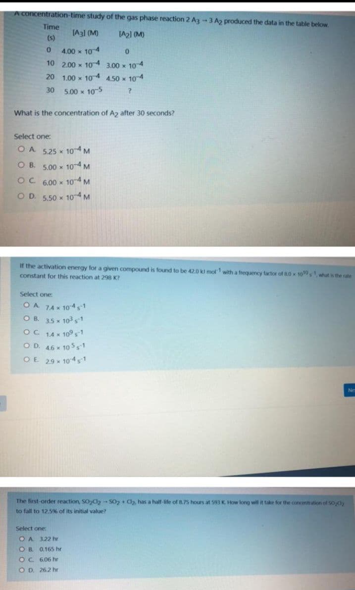 A concentration-time study of the gas phase reaction 2 Az -3 A2 produced the data in the table below.
Time
[A31 (M)
IA2) (M)
(s)
4.00 x 104
10 2.00 x 104 3.00 x 10 4
20 1.00 x 10 4 4.50 x 104
30
5.00 x 10-5
What is the concentration of A2 after 30 seconds?
Select one:
O A 5.25 x 104 M
O B. 5.00 x 10-4 M
OC 6.00 x 104 M
O D. 5.50 x 104 M
If the activation energy for a given compound is found to be 42.0 k mol with a frequency factor of 80 x 1010, what is the rate
constant for this reaction at 298 K?
Select one:
OA 74 x 104s1
O B. 3.5 x 103 s
OC 14 x 109,1
O D. 4.6 x 10 5 s1
O E. 29 x 10 4 s1
Ne
The first-order reaction, SOd- SO, + Ca, has a haif-life of 8.75 hours at 593 K. How long will it take for the concentration of Sody
to fall to 12.5% of its initial value?
Select one:
OA 3.22 hr
O B. 0.165 hr
OC 6.06 hr
O D. 26.2 hr
